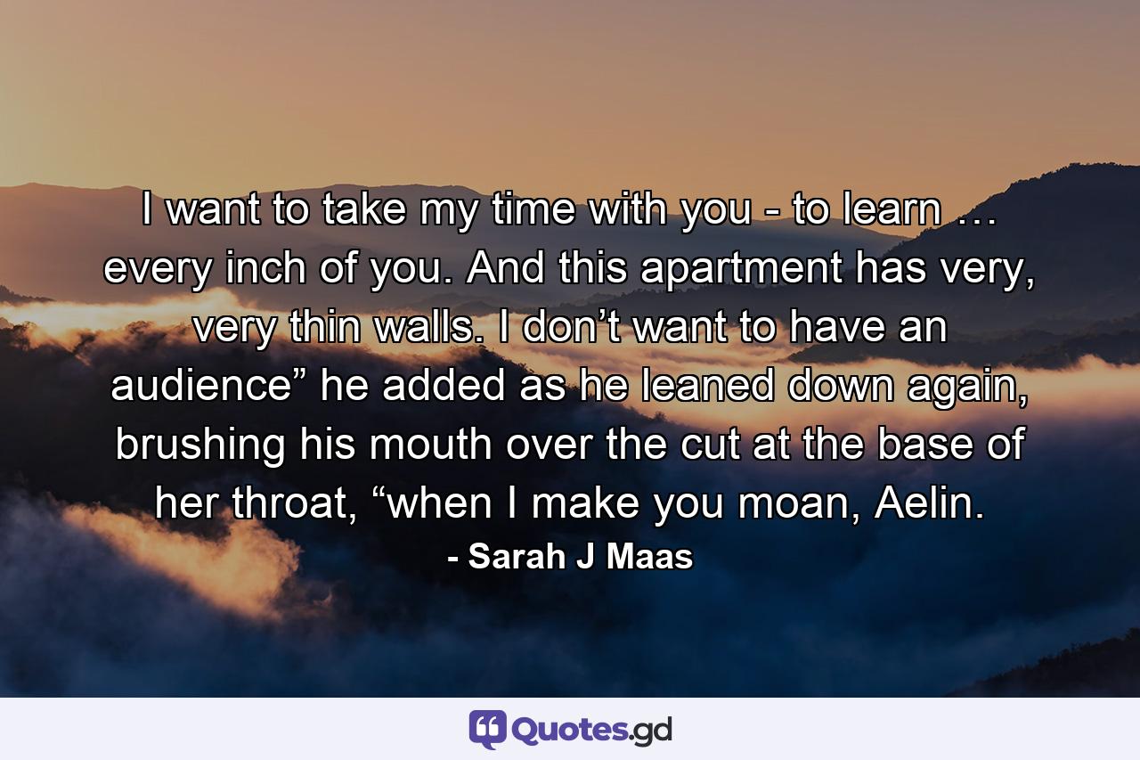 I want to take my time with you - to learn … every inch of you. And this apartment has very, very thin walls. I don’t want to have an audience” he added as he leaned down again, brushing his mouth over the cut at the base of her throat, “when I make you moan, Aelin. - Quote by Sarah J Maas