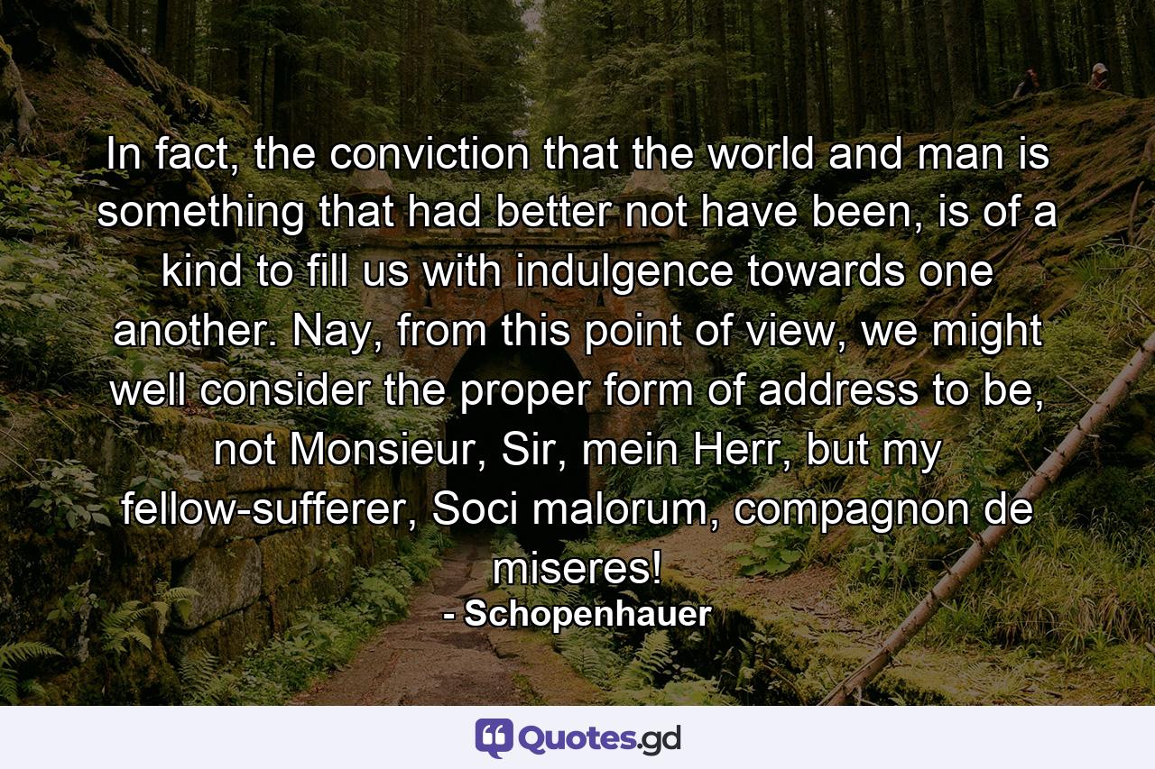 In fact, the conviction that the world and man is something that had better not have been, is of a kind to fill us with indulgence towards one another. Nay, from this point of view, we might well consider the proper form of address to be, not Monsieur, Sir, mein Herr, but my fellow-sufferer, Soci malorum, compagnon de miseres! - Quote by Schopenhauer