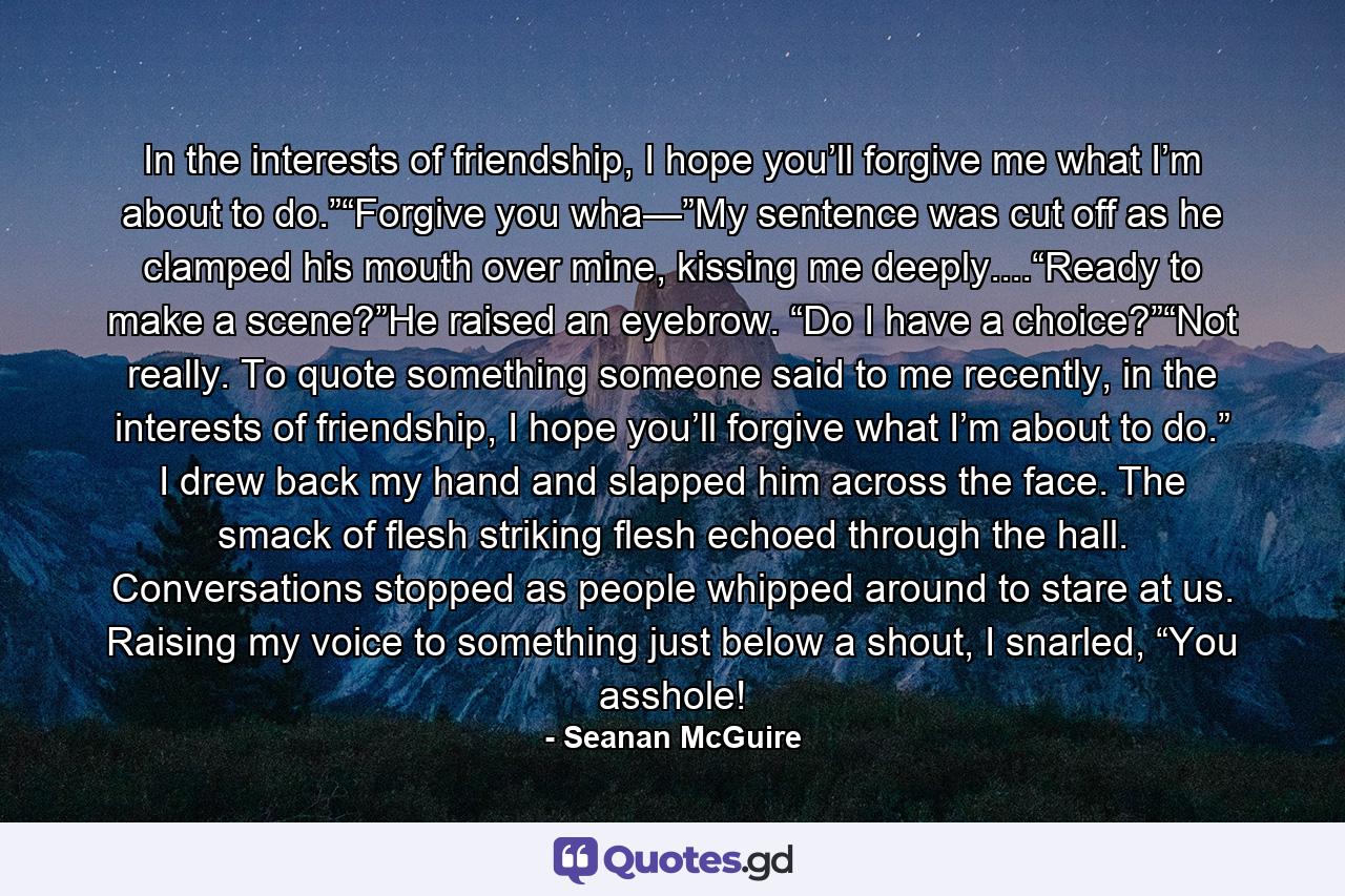 In the interests of friendship, I hope you’ll forgive me what I’m about to do.”“Forgive you wha—”My sentence was cut off as he clamped his mouth over mine, kissing me deeply....“Ready to make a scene?”He raised an eyebrow. “Do I have a choice?”“Not really. To quote something someone said to me recently, in the interests of friendship, I hope you’ll forgive what I’m about to do.” I drew back my hand and slapped him across the face. The smack of flesh striking flesh echoed through the hall. Conversations stopped as people whipped around to stare at us. Raising my voice to something just below a shout, I snarled, “You asshole! - Quote by Seanan McGuire