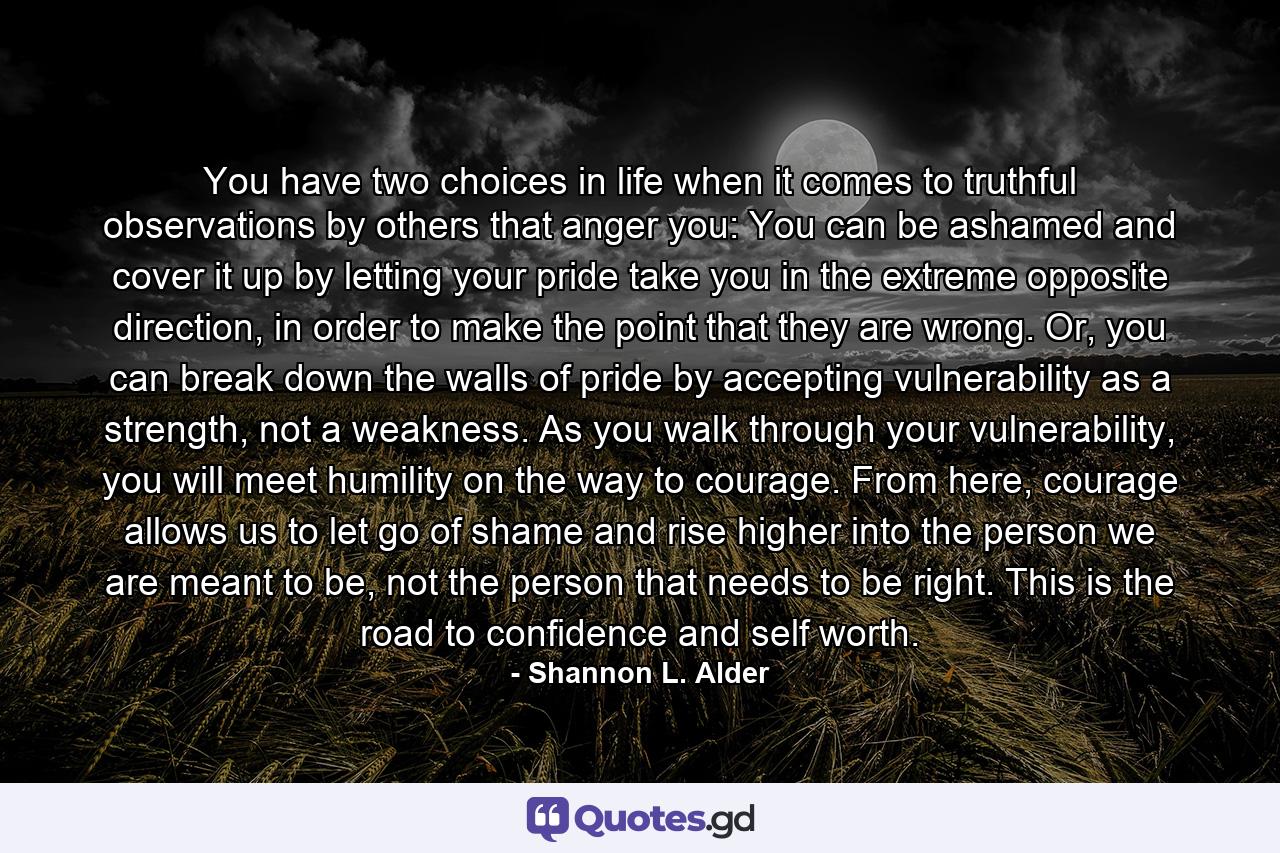 You have two choices in life when it comes to truthful observations by others that anger you: You can be ashamed and cover it up by letting your pride take you in the extreme opposite direction, in order to make the point that they are wrong. Or, you can break down the walls of pride by accepting vulnerability as a strength, not a weakness. As you walk through your vulnerability, you will meet humility on the way to courage. From here, courage allows us to let go of shame and rise higher into the person we are meant to be, not the person that needs to be right. This is the road to confidence and self worth. - Quote by Shannon L. Alder