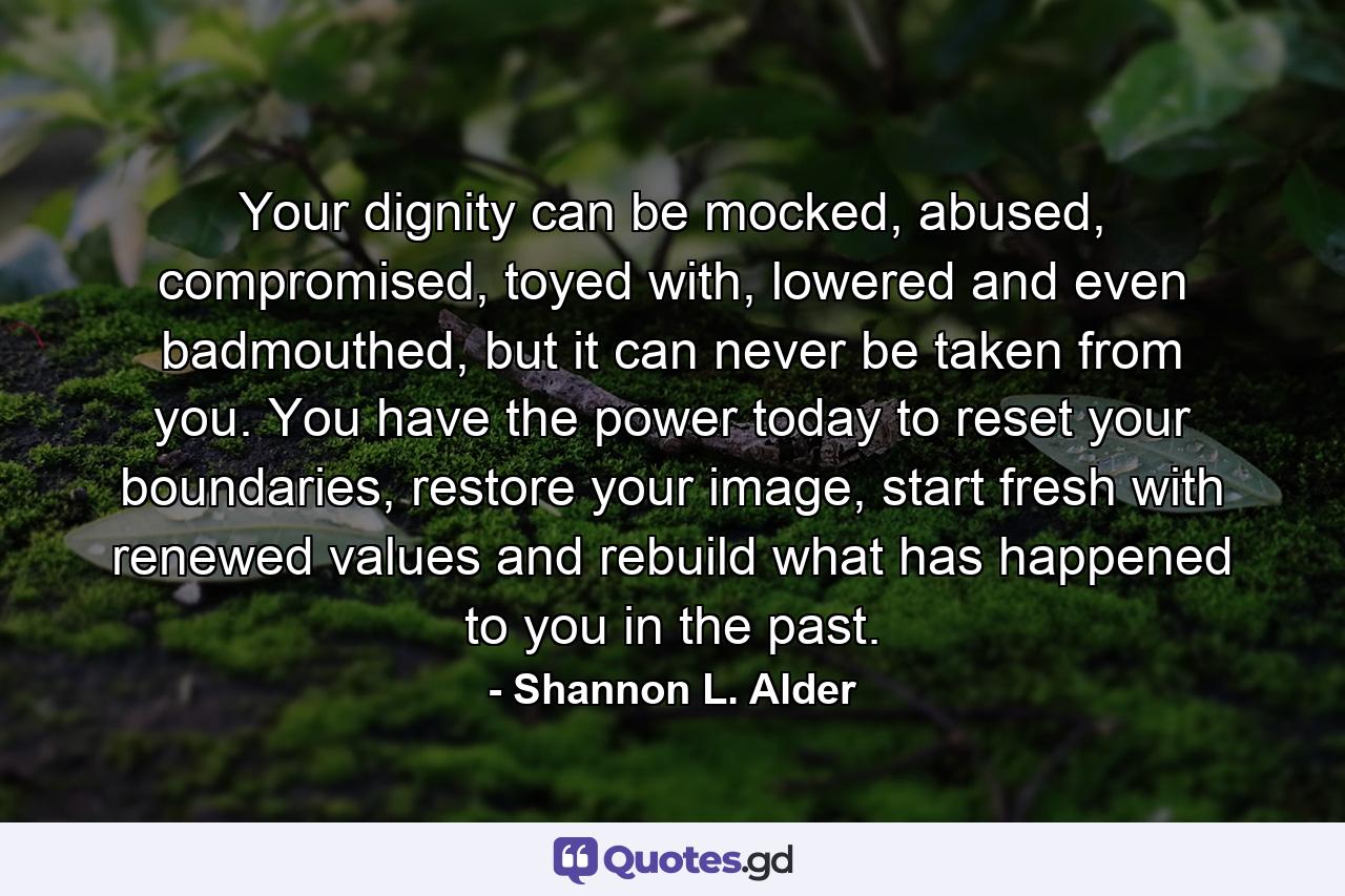 Your dignity can be mocked, abused, compromised, toyed with, lowered and even badmouthed, but it can never be taken from you. You have the power today to reset your boundaries, restore your image, start fresh with renewed values and rebuild what has happened to you in the past. - Quote by Shannon L. Alder