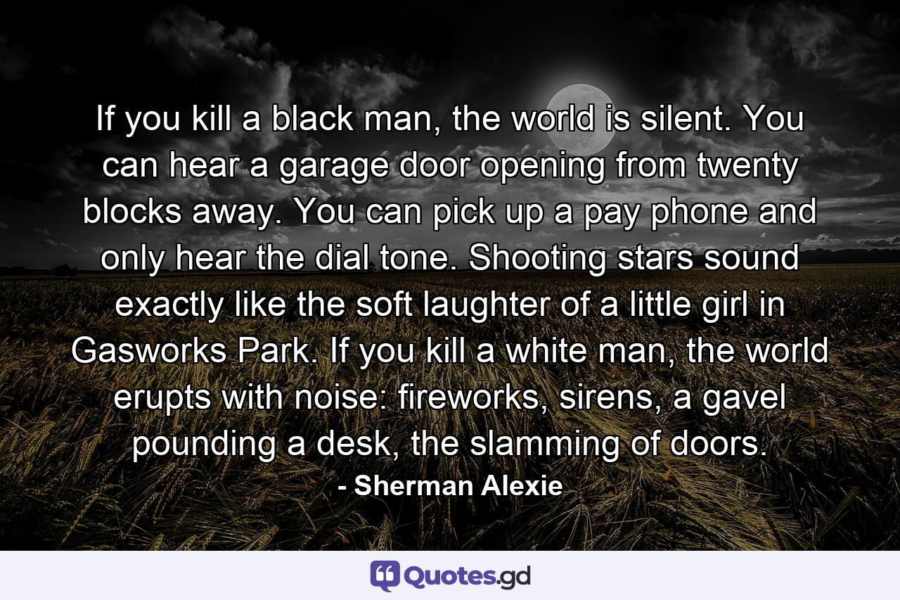 If you kill a black man, the world is silent. You can hear a garage door opening from twenty blocks away. You can pick up a pay phone and only hear the dial tone. Shooting stars sound exactly like the soft laughter of a little girl in Gasworks Park. If you kill a white man, the world erupts with noise: fireworks, sirens, a gavel pounding a desk, the slamming of doors. - Quote by Sherman Alexie