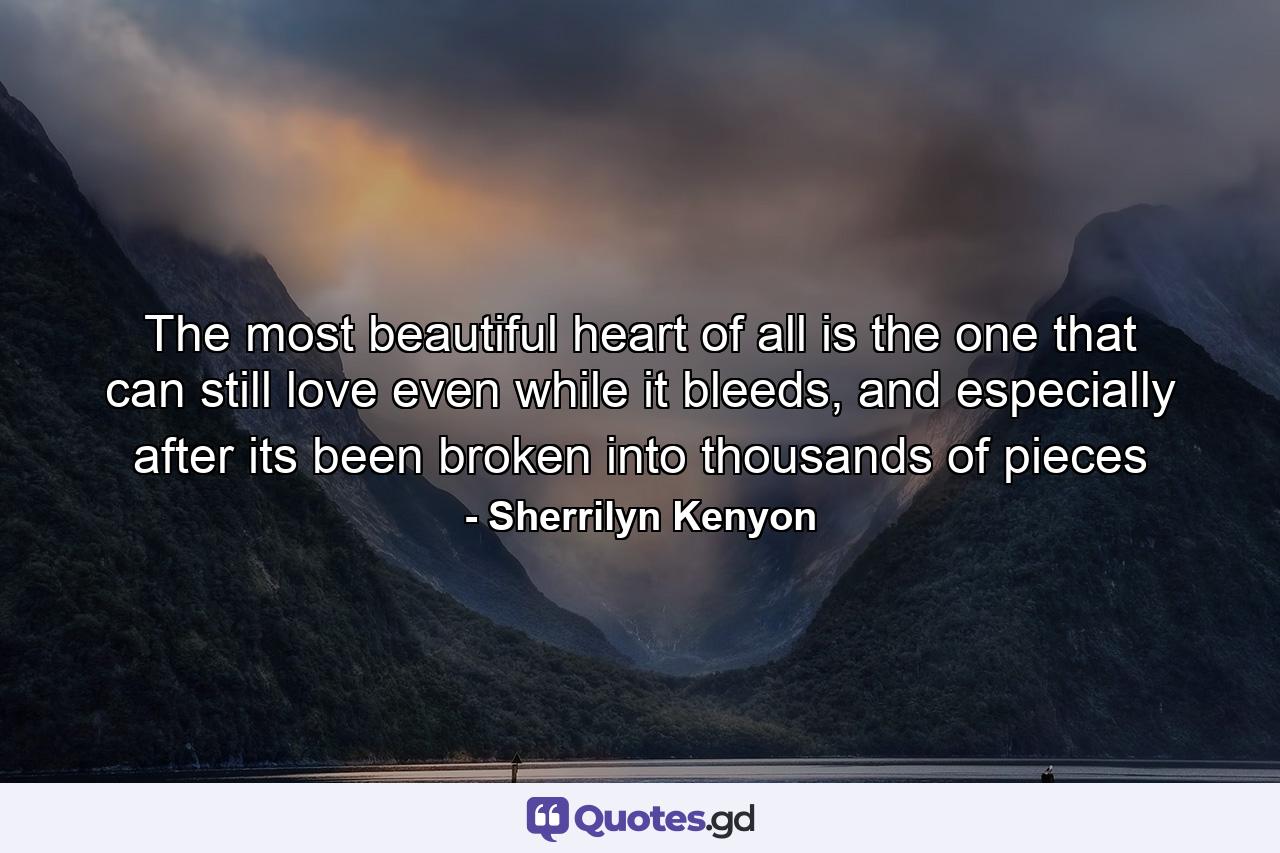 The most beautiful heart of all is the one that can still love even while it bleeds, and especially after its been broken into thousands of pieces - Quote by Sherrilyn Kenyon