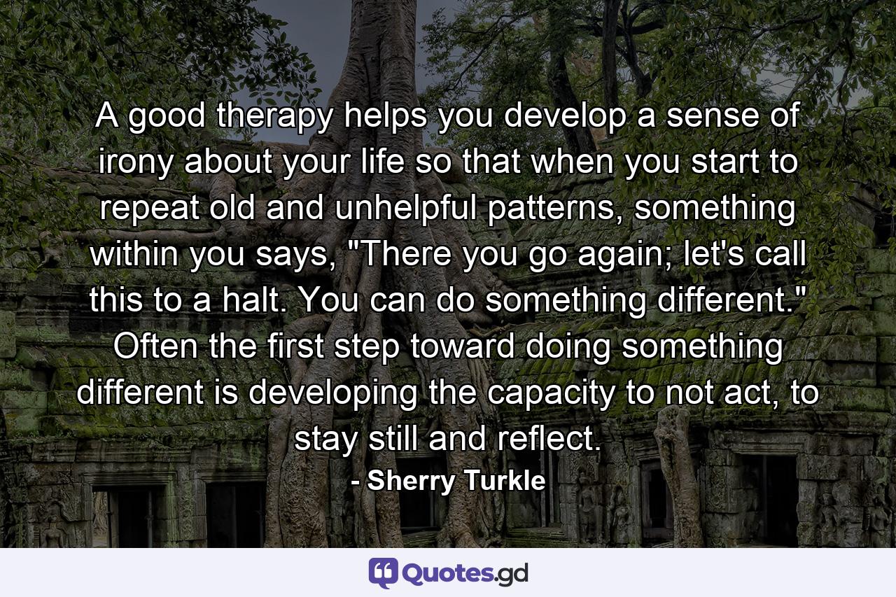 A good therapy helps you develop a sense of irony about your life so that when you start to repeat old and unhelpful patterns, something within you says, 