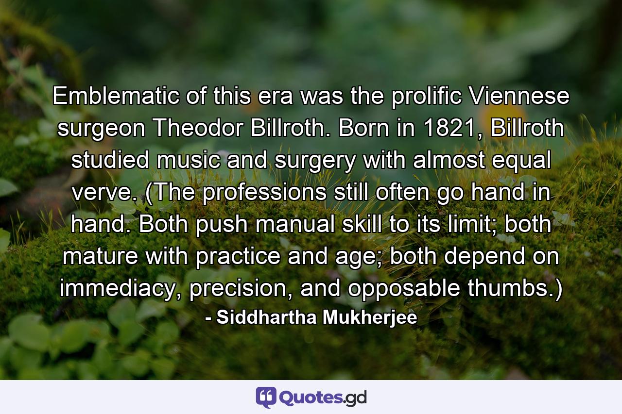 Emblematic of this era was the prolific Viennese surgeon Theodor Billroth. Born in 1821, Billroth studied music and surgery with almost equal verve. (The professions still often go hand in hand. Both push manual skill to its limit; both mature with practice and age; both depend on immediacy, precision, and opposable thumbs.) - Quote by Siddhartha Mukherjee