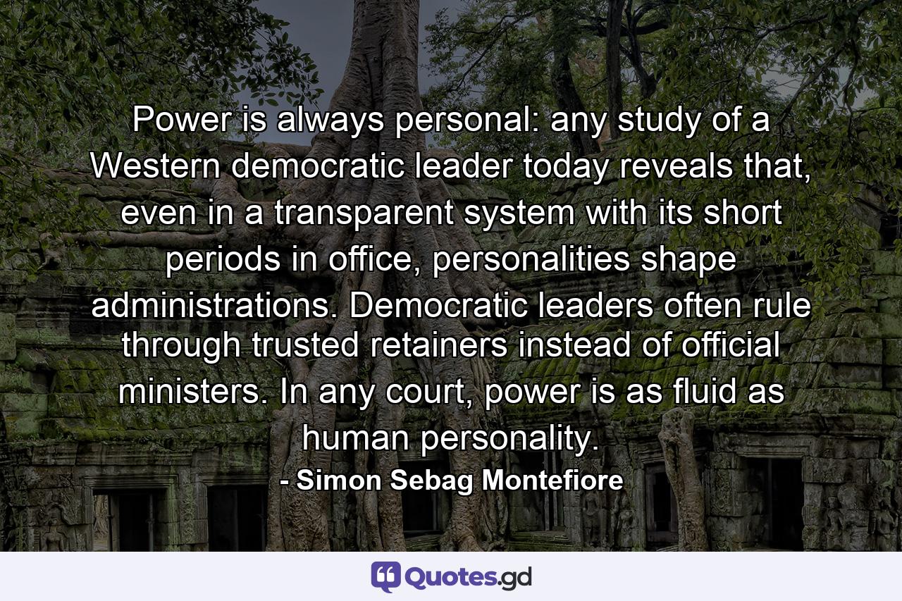 Power is always personal: any study of a Western democratic leader today reveals that, even in a transparent system with its short periods in office, personalities shape administrations. Democratic leaders often rule through trusted retainers instead of official ministers. In any court, power is as fluid as human personality. - Quote by Simon Sebag Montefiore