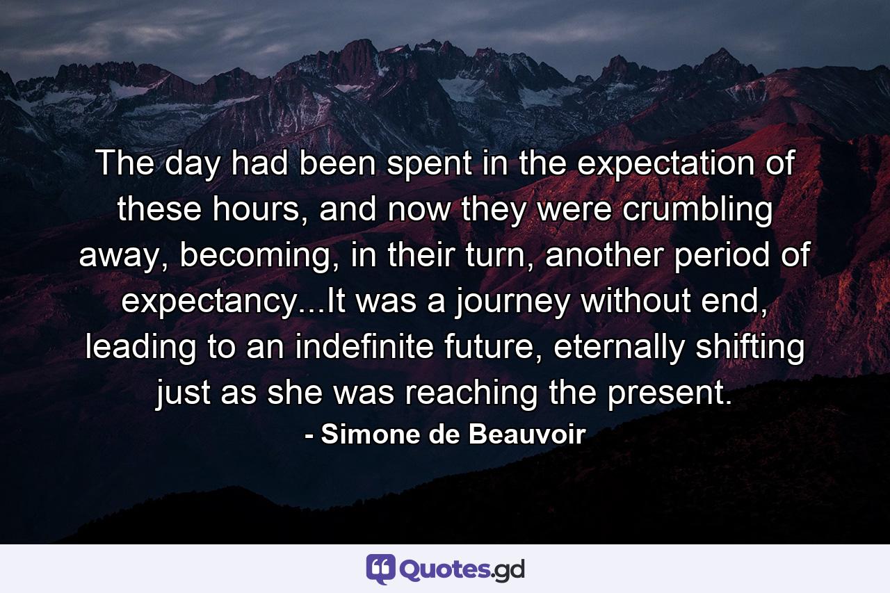 The day had been spent in the expectation of these hours, and now they were crumbling away, becoming, in their turn, another period of expectancy...It was a journey without end, leading to an indefinite future, eternally shifting just as she was reaching the present. - Quote by Simone de Beauvoir