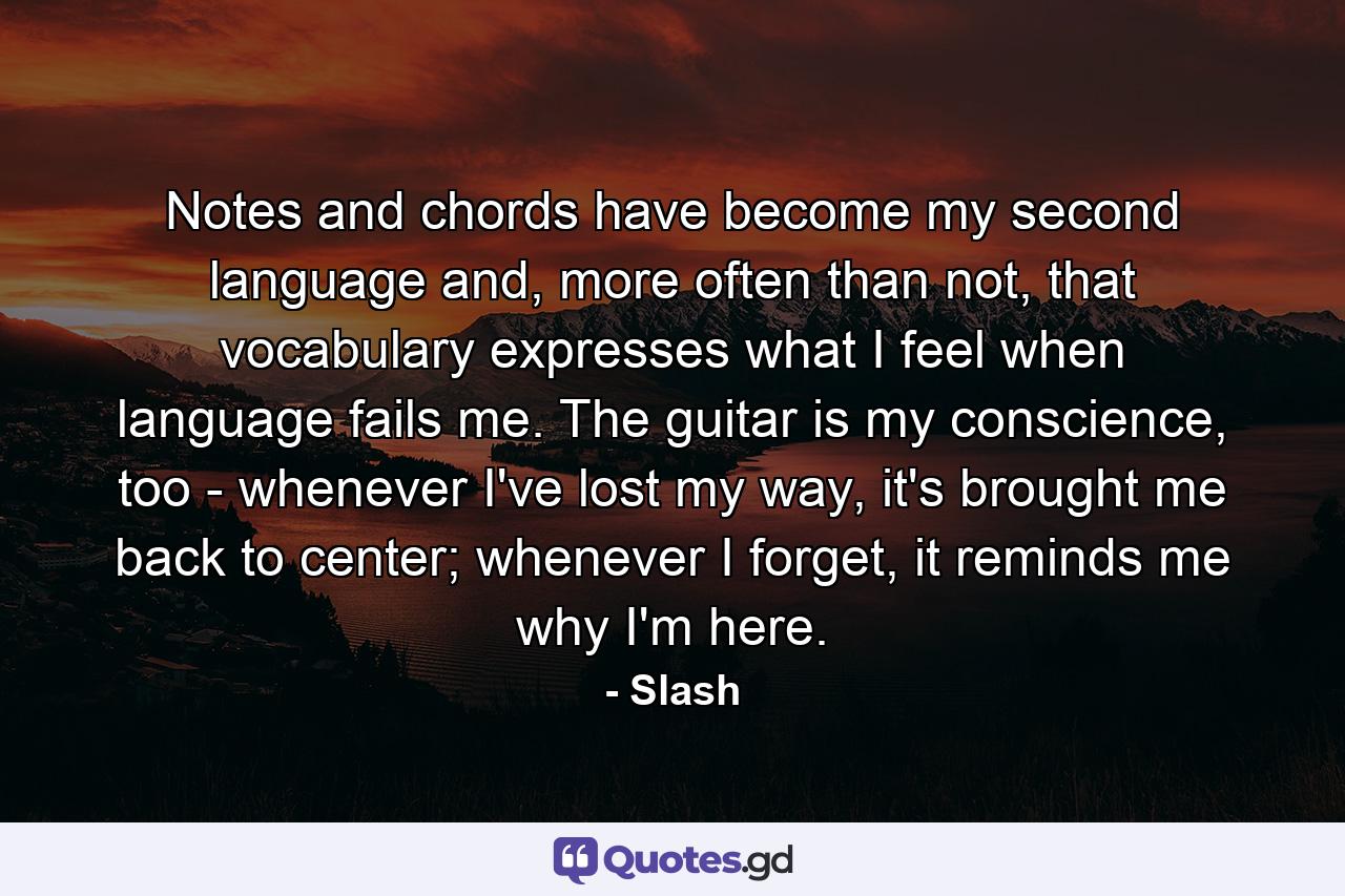 Notes and chords have become my second language and, more often than not, that vocabulary expresses what I feel when language fails me. The guitar is my conscience, too - whenever I've lost my way, it's brought me back to center; whenever I forget, it reminds me why I'm here. - Quote by Slash