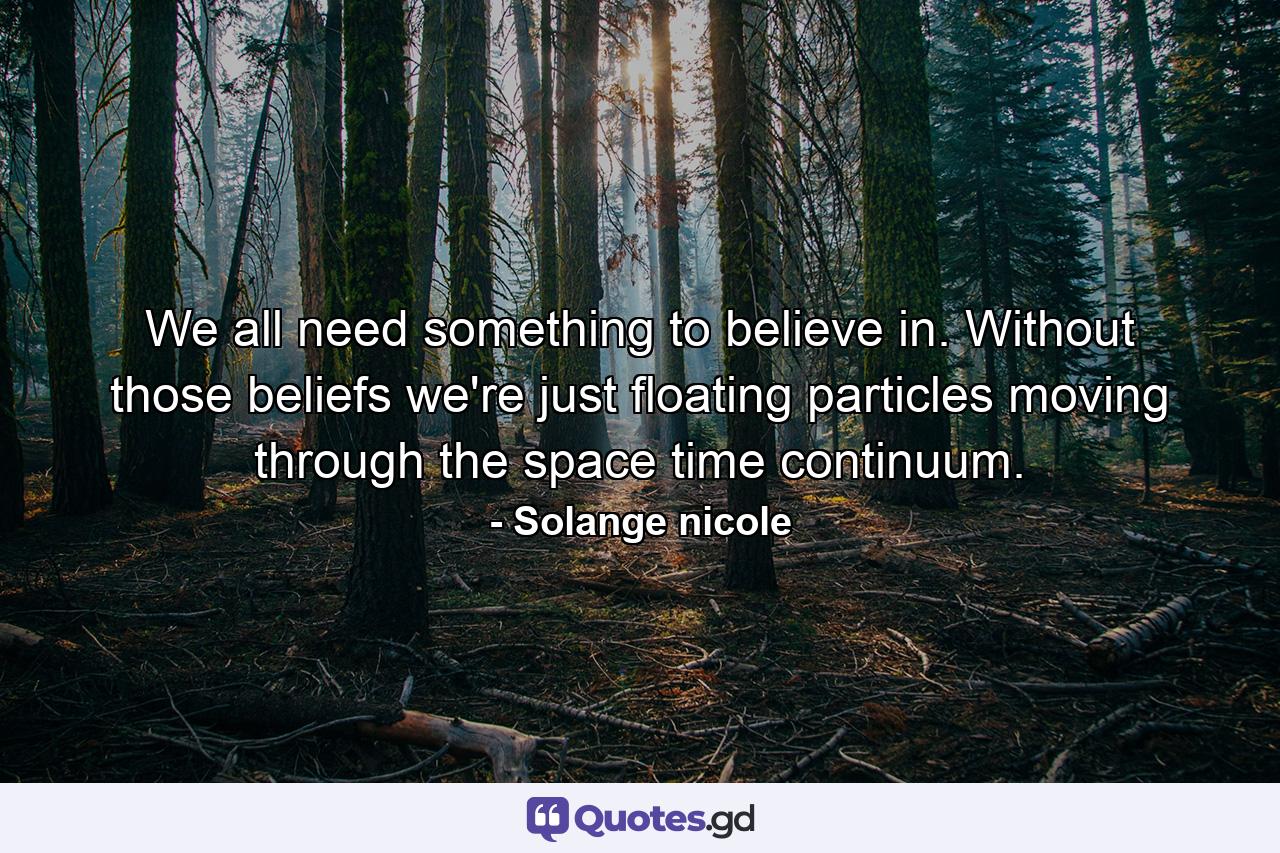 We all need something to believe in. Without those beliefs we're just floating particles moving through the space time continuum. - Quote by Solange nicole