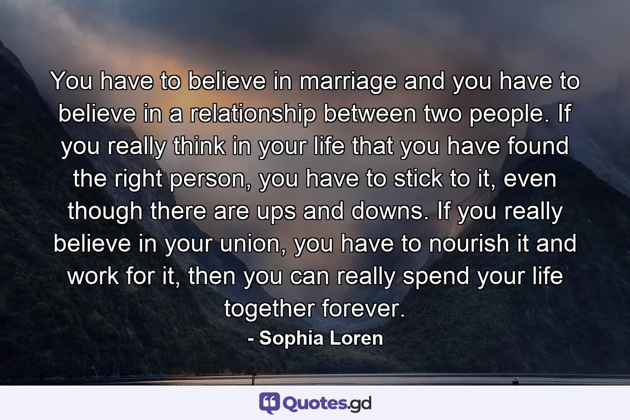 You have to believe in marriage and you have to believe in a relationship between two people. If you really think in your life that you have found the right person, you have to stick to it, even though there are ups and downs. If you really believe in your union, you have to nourish it and work for it, then you can really spend your life together forever. - Quote by Sophia Loren