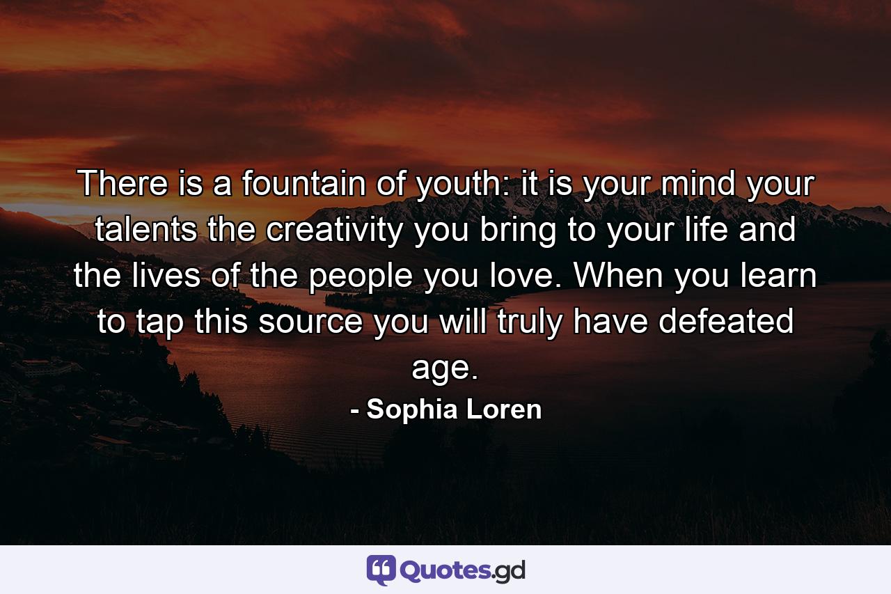 There is a fountain of youth: it is your mind  your talents  the creativity you bring to your life and the lives of the people you love. When you learn to tap this source  you will truly have defeated age. - Quote by Sophia Loren