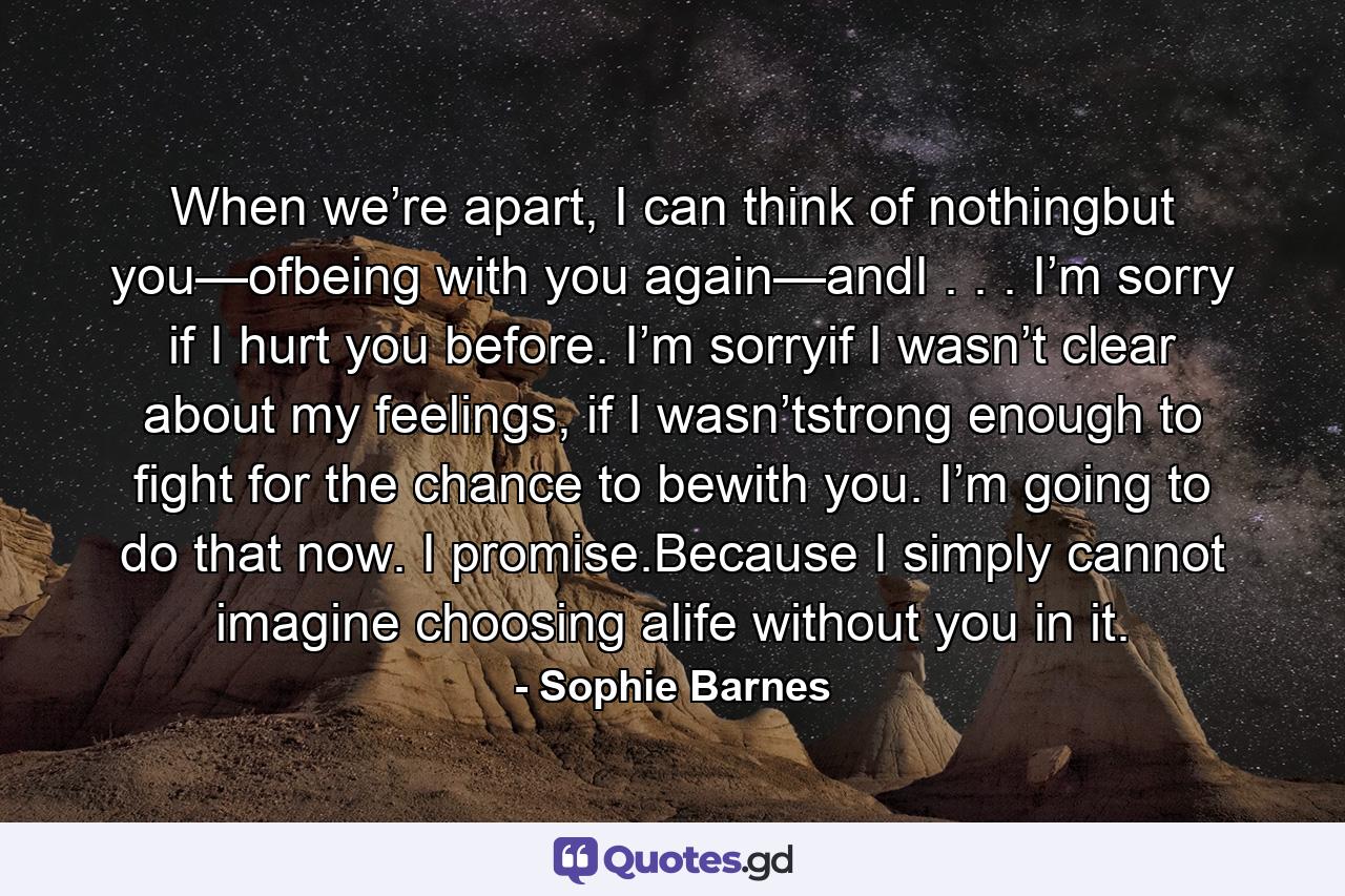 When we’re apart, I can think of nothingbut you—ofbeing with you again—andI . . . I’m sorry if I hurt you before. I’m sorryif I wasn’t clear about my feelings, if I wasn’tstrong enough to fight for the chance to bewith you. I’m going to do that now. I promise.Because I simply cannot imagine choosing alife without you in it. - Quote by Sophie Barnes