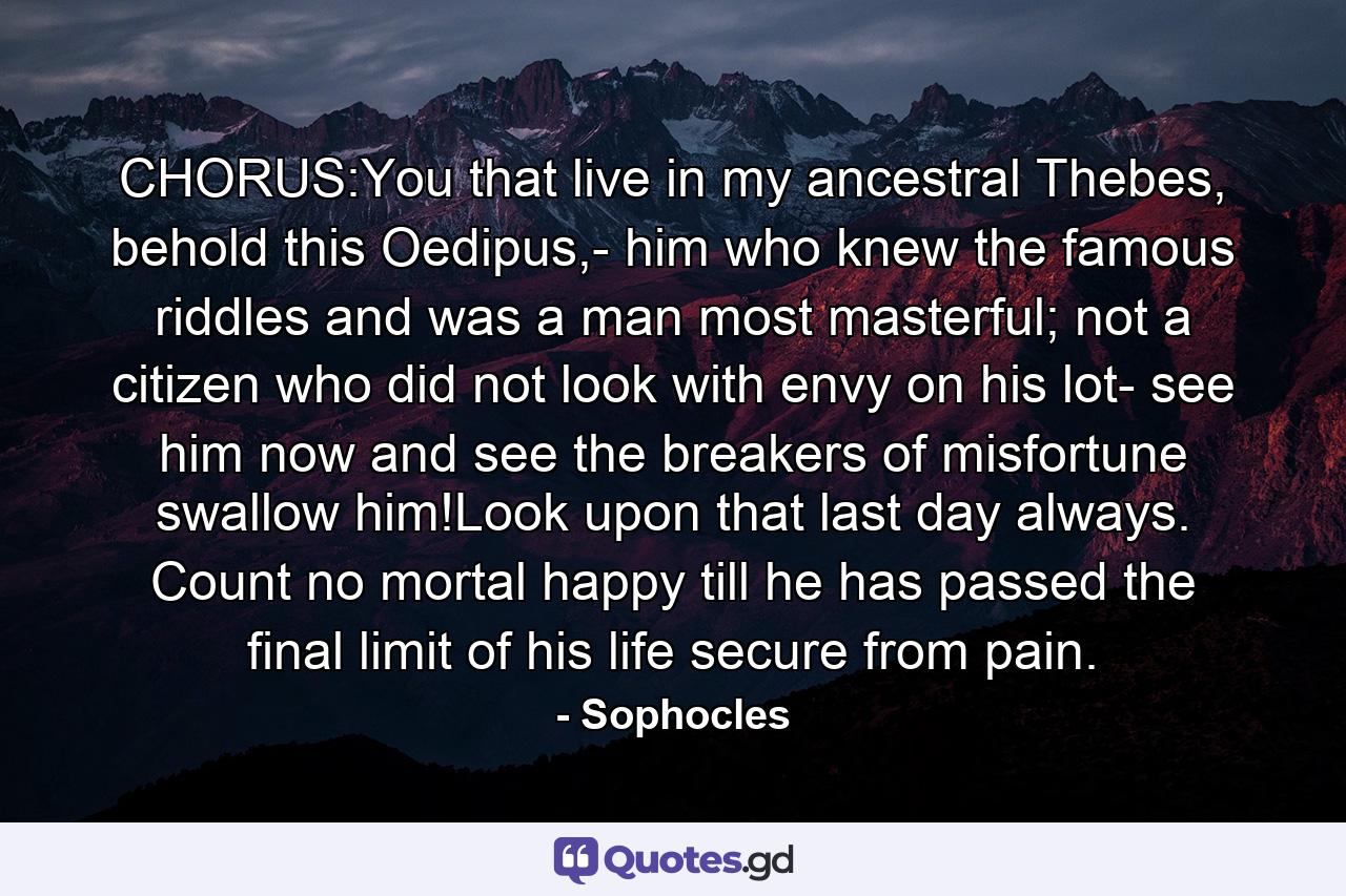 CHORUS:You that live in my ancestral Thebes, behold this Oedipus,- him who knew the famous riddles and was a man most masterful; not a citizen who did not look with envy on his lot- see him now and see the breakers of misfortune swallow him!Look upon that last day always. Count no mortal happy till he has passed the final limit of his life secure from pain. - Quote by Sophocles