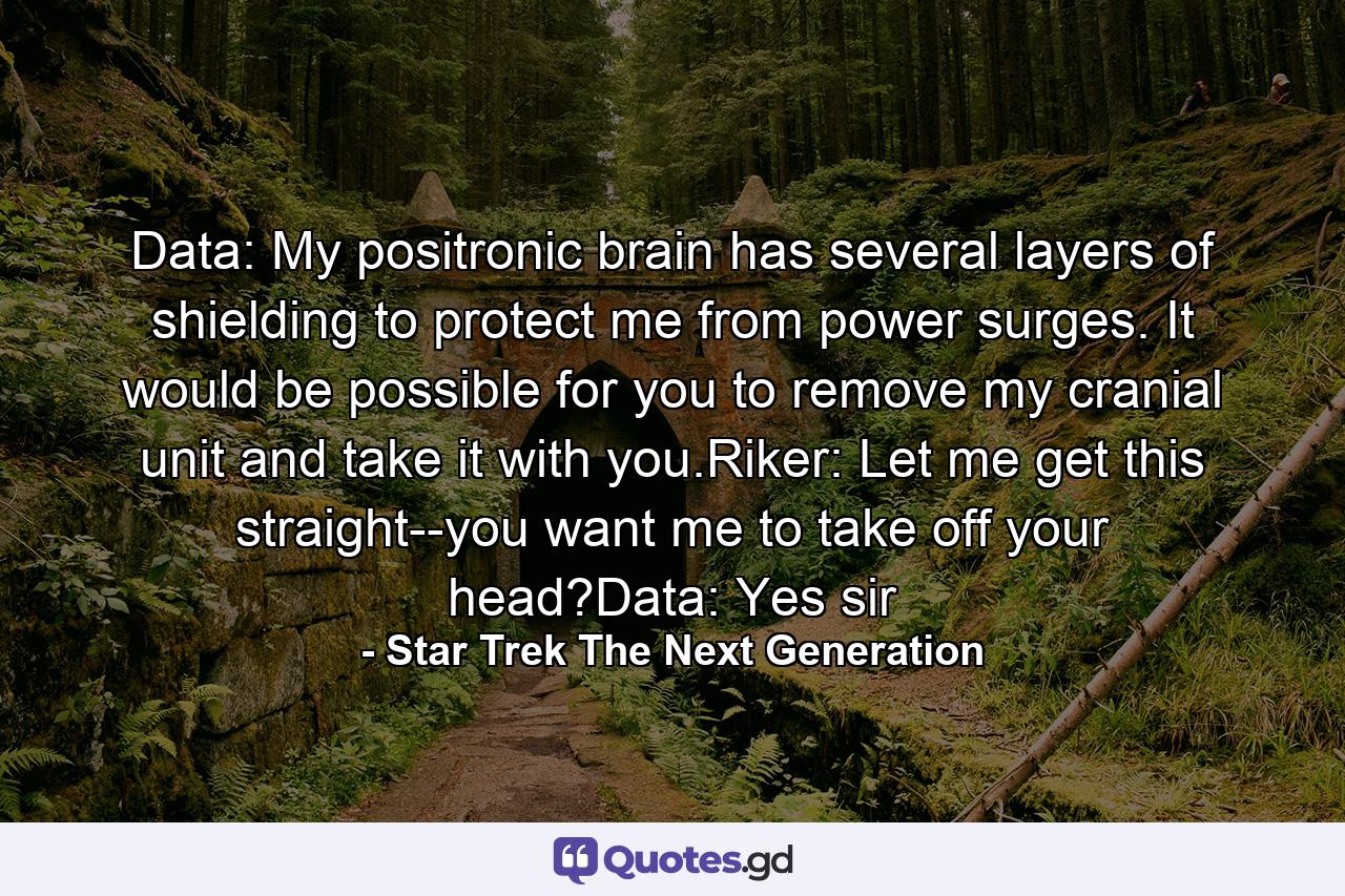 Data: My positronic brain has several layers of shielding to protect me from power surges. It would be possible for you to remove my cranial unit and take it with you.Riker: Let me get this straight--you want me to take off your head?Data: Yes sir - Quote by Star Trek The Next Generation