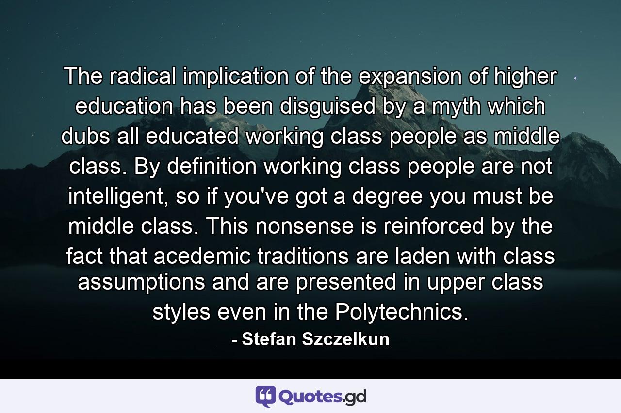 The radical implication of the expansion of higher education has been disguised by a myth which dubs all educated working class people as middle class. By definition working class people are not intelligent, so if you've got a degree you must be middle class. This nonsense is reinforced by the fact that acedemic traditions are laden with class assumptions and are presented in upper class styles even in the Polytechnics. - Quote by Stefan Szczelkun