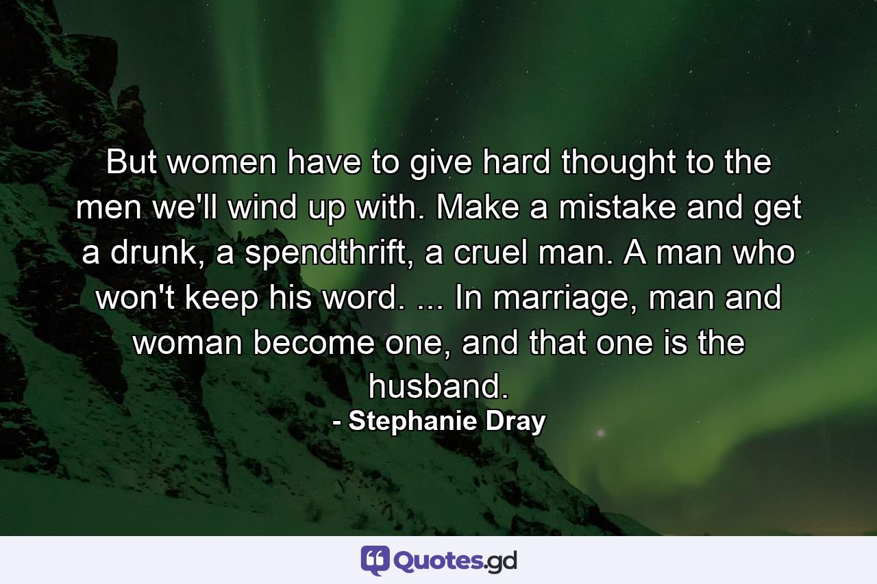 But women have to give hard thought to the men we'll wind up with. Make a mistake and get a drunk, a spendthrift, a cruel man. A man who won't keep his word. ... In marriage, man and woman become one, and that one is the husband. - Quote by Stephanie Dray