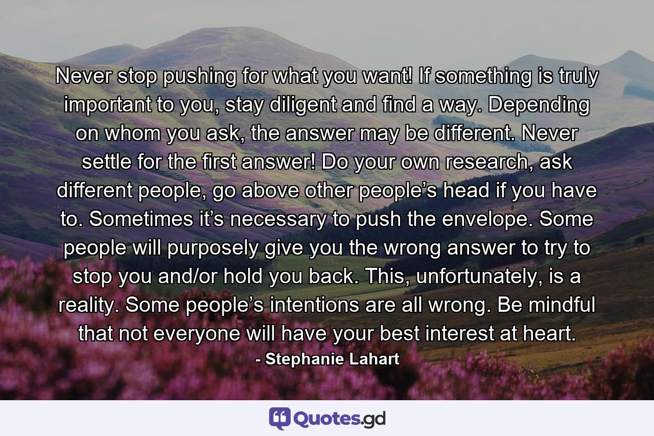 Never stop pushing for what you want! If something is truly important to you, stay diligent and find a way. Depending on whom you ask, the answer may be different. Never settle for the first answer! Do your own research, ask different people, go above other people’s head if you have to. Sometimes it’s necessary to push the envelope. Some people will purposely give you the wrong answer to try to stop you and/or hold you back. This, unfortunately, is a reality. Some people’s intentions are all wrong. Be mindful that not everyone will have your best interest at heart. - Quote by Stephanie Lahart