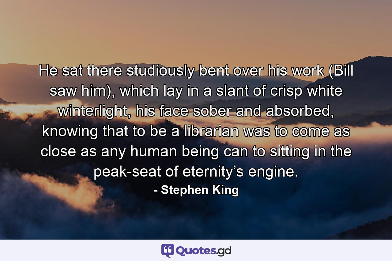 He sat there studiously bent over his work (Bill saw him), which lay in a slant of crisp white winterlight, his face sober and absorbed, knowing that to be a librarian was to come as close as any human being can to sitting in the peak-seat of eternity’s engine. - Quote by Stephen King