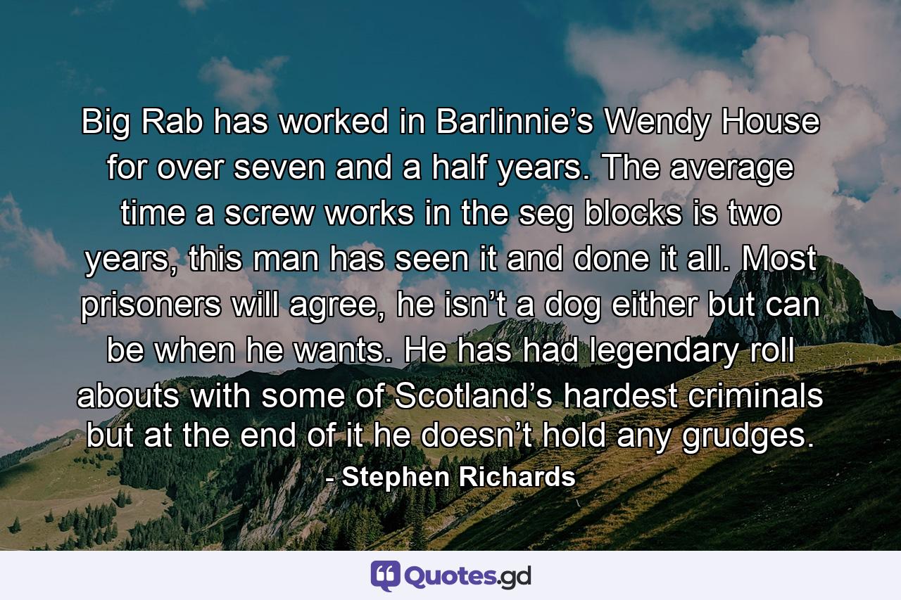 Big Rab has worked in Barlinnie’s Wendy House for over seven and a half years. The average time a screw works in the seg blocks is two years, this man has seen it and done it all. Most prisoners will agree, he isn’t a dog either but can be when he wants. He has had legendary roll abouts with some of Scotland’s hardest criminals but at the end of it he doesn’t hold any grudges. - Quote by Stephen Richards