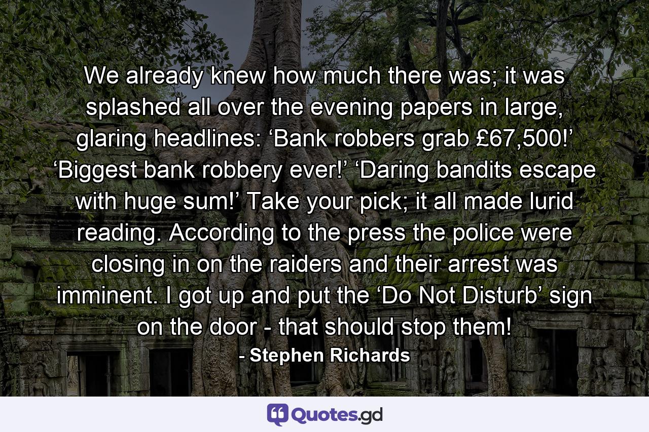 We already knew how much there was; it was splashed all over the evening papers in large, glaring headlines: ‘Bank robbers grab £67,500!’ ‘Biggest bank robbery ever!’ ‘Daring bandits escape with huge sum!’ Take your pick; it all made lurid reading. According to the press the police were closing in on the raiders and their arrest was imminent. I got up and put the ‘Do Not Disturb’ sign on the door - that should stop them! - Quote by Stephen Richards