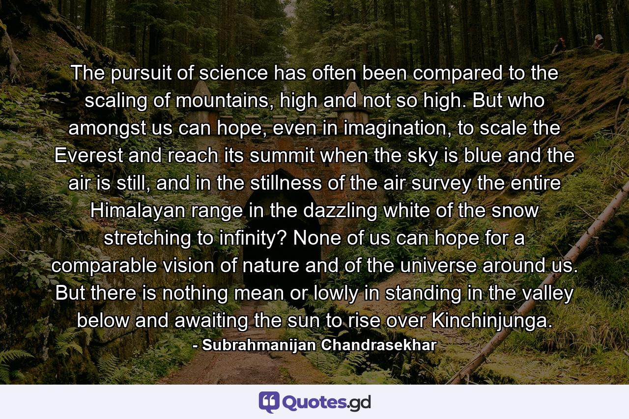 The pursuit of science has often been compared to the scaling of mountains, high and not so high. But who amongst us can hope, even in imagination, to scale the Everest and reach its summit when the sky is blue and the air is still, and in the stillness of the air survey the entire Himalayan range in the dazzling white of the snow stretching to infinity? None of us can hope for a comparable vision of nature and of the universe around us. But there is nothing mean or lowly in standing in the valley below and awaiting the sun to rise over Kinchinjunga. - Quote by Subrahmanijan Chandrasekhar