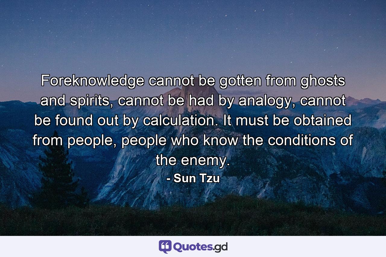 Foreknowledge cannot be gotten from ghosts and spirits, cannot be had by analogy, cannot be found out by calculation. It must be obtained from people, people who know the conditions of the enemy. - Quote by Sun Tzu