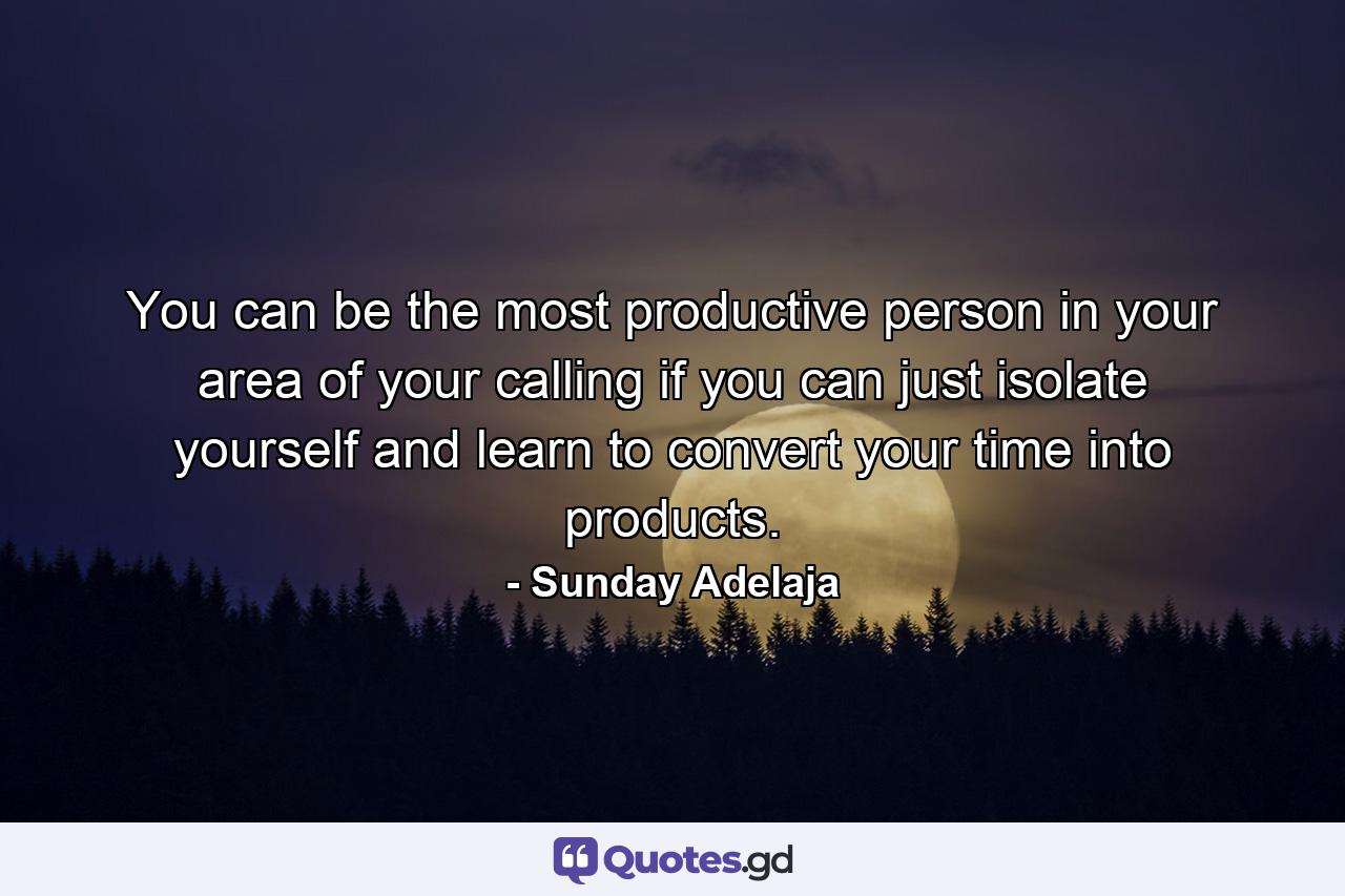 You can be the most productive person in your area of your calling if you can just isolate yourself and learn to convert your time into products. - Quote by Sunday Adelaja