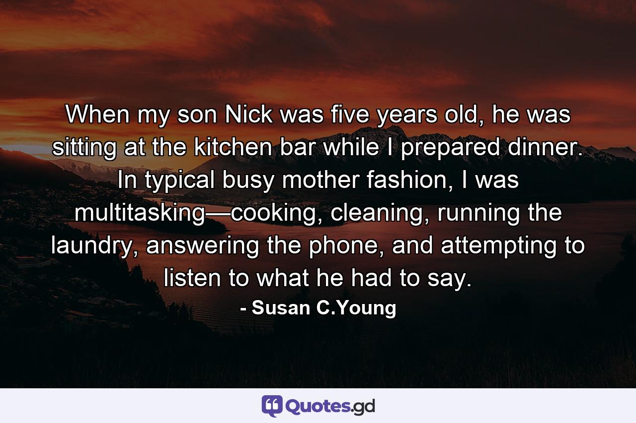 When my son Nick was five years old, he was sitting at the kitchen bar while I prepared dinner. In typical busy mother fashion, I was multitasking—cooking, cleaning, running the laundry, answering the phone, and attempting to listen to what he had to say. - Quote by Susan C.Young