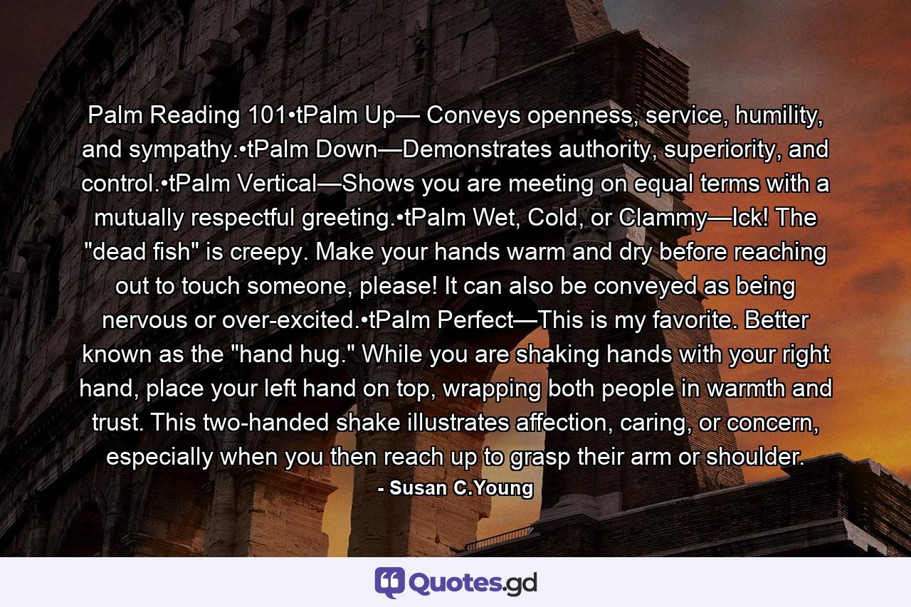 Palm Reading 101•tPalm Up— Conveys openness, service, humility, and sympathy.•tPalm Down—Demonstrates authority, superiority, and control.•tPalm Vertical—Shows you are meeting on equal terms with a mutually respectful greeting.•tPalm Wet, Cold, or Clammy—Ick! The 