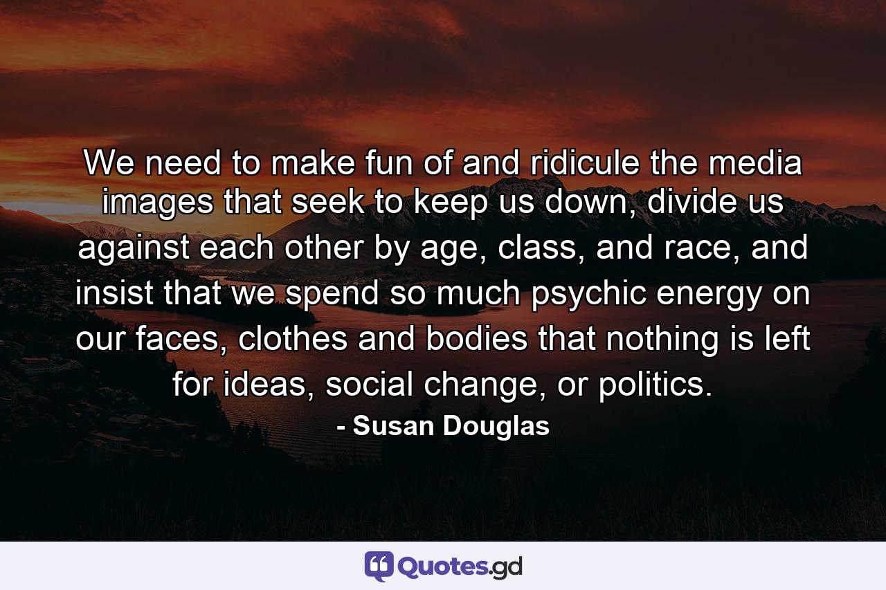 We need to make fun of and ridicule the media images that seek to keep us down, divide us against each other by age, class, and race, and insist that we spend so much psychic energy on our faces, clothes and bodies that nothing is left for ideas, social change, or politics. - Quote by Susan Douglas