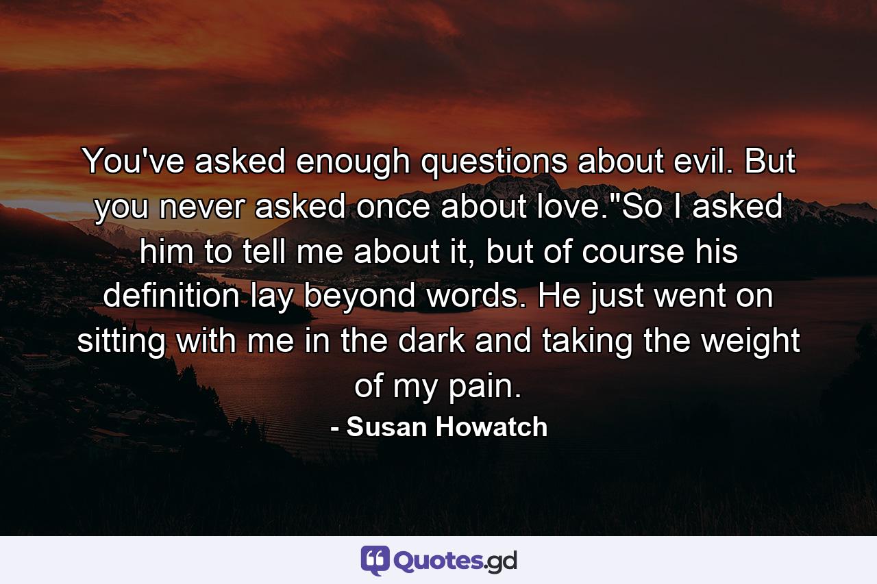 You've asked enough questions about evil. But you never asked once about love.