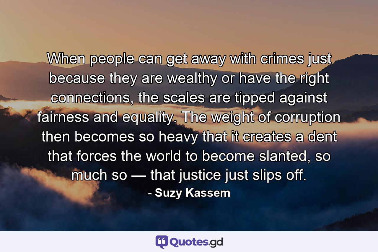 When people can get away with crimes just because they are wealthy or have the right connections, the scales are tipped against fairness and equality. The weight of corruption then becomes so heavy that it creates a dent that forces the world to become slanted, so much so — that justice just slips off. - Quote by Suzy Kassem