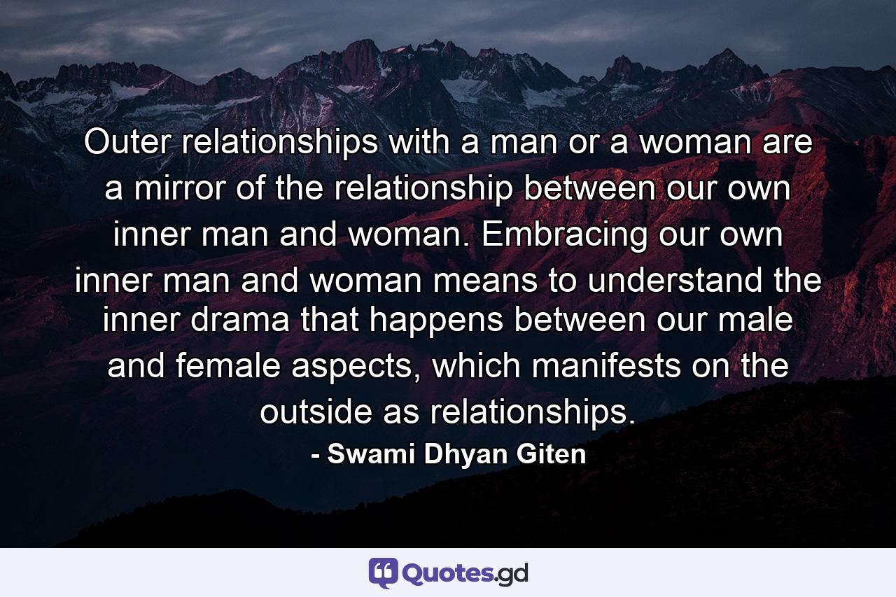 Outer relationships with a man or a woman are a mirror of the relationship between our own inner man and woman. Embracing our own inner man and woman means to understand the inner drama that happens between our male and female aspects, which manifests on the outside as relationships. - Quote by Swami Dhyan Giten