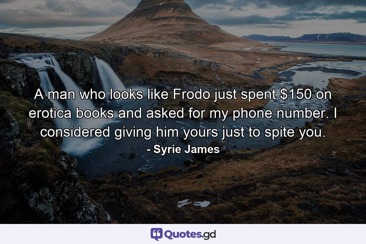 A man who looks like Frodo just spent $150 on erotica books and asked for my phone number. I considered giving him yours just to spite you. - Quote by Syrie James