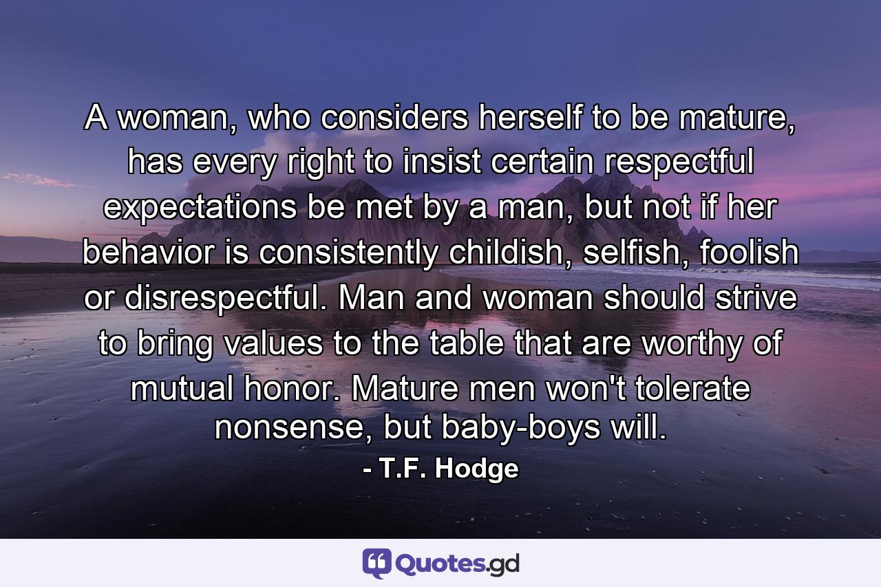 A woman, who considers herself to be mature, has every right to insist certain respectful expectations be met by a man, but not if her behavior is consistently childish, selfish, foolish or disrespectful. Man and woman should strive to bring values to the table that are worthy of mutual honor. Mature men won't tolerate nonsense, but baby-boys will. - Quote by T.F. Hodge