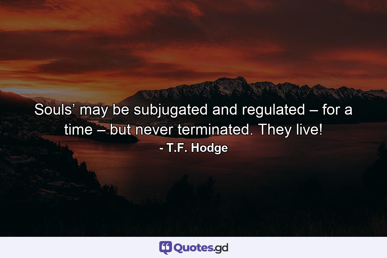 Souls’ may be subjugated and regulated – for a time – but never terminated. They live! - Quote by T.F. Hodge