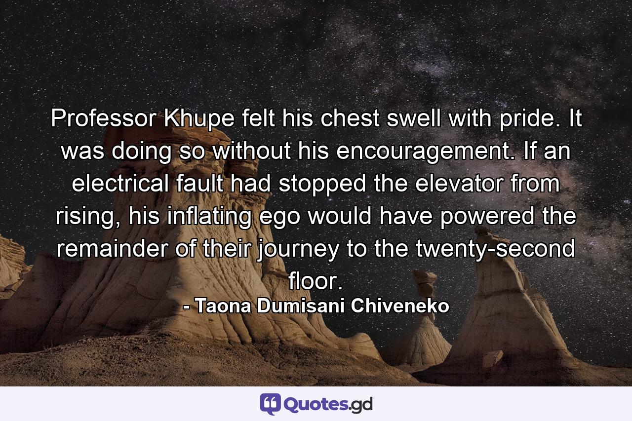 Professor Khupe felt his chest swell with pride. It was doing so without his encouragement. If an electrical fault had stopped the elevator from rising, his inflating ego would have powered the remainder of their journey to the twenty-second floor. - Quote by Taona Dumisani Chiveneko