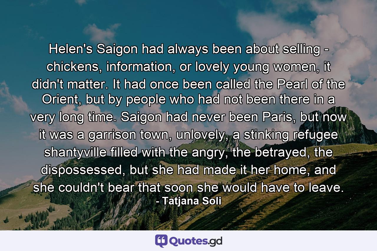 Helen's Saigon had always been about selling - chickens, information, or lovely young women, it didn't matter. It had once been called the Pearl of the Orient, but by people who had not been there in a very long time. Saigon had never been Paris, but now it was a garrison town, unlovely, a stinking refugee shantyville filled with the angry, the betrayed, the dispossessed, but she had made it her home, and she couldn't bear that soon she would have to leave. - Quote by Tatjana Soli