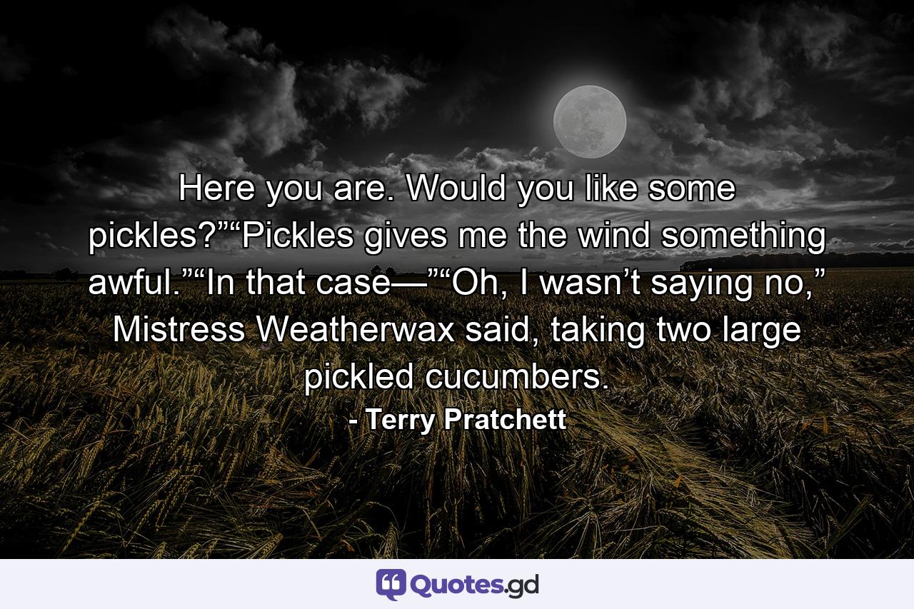 Here you are. Would you like some pickles?”“Pickles gives me the wind something awful.”“In that case—”“Oh, I wasn’t saying no,” Mistress Weatherwax said, taking two large pickled cucumbers. - Quote by Terry Pratchett