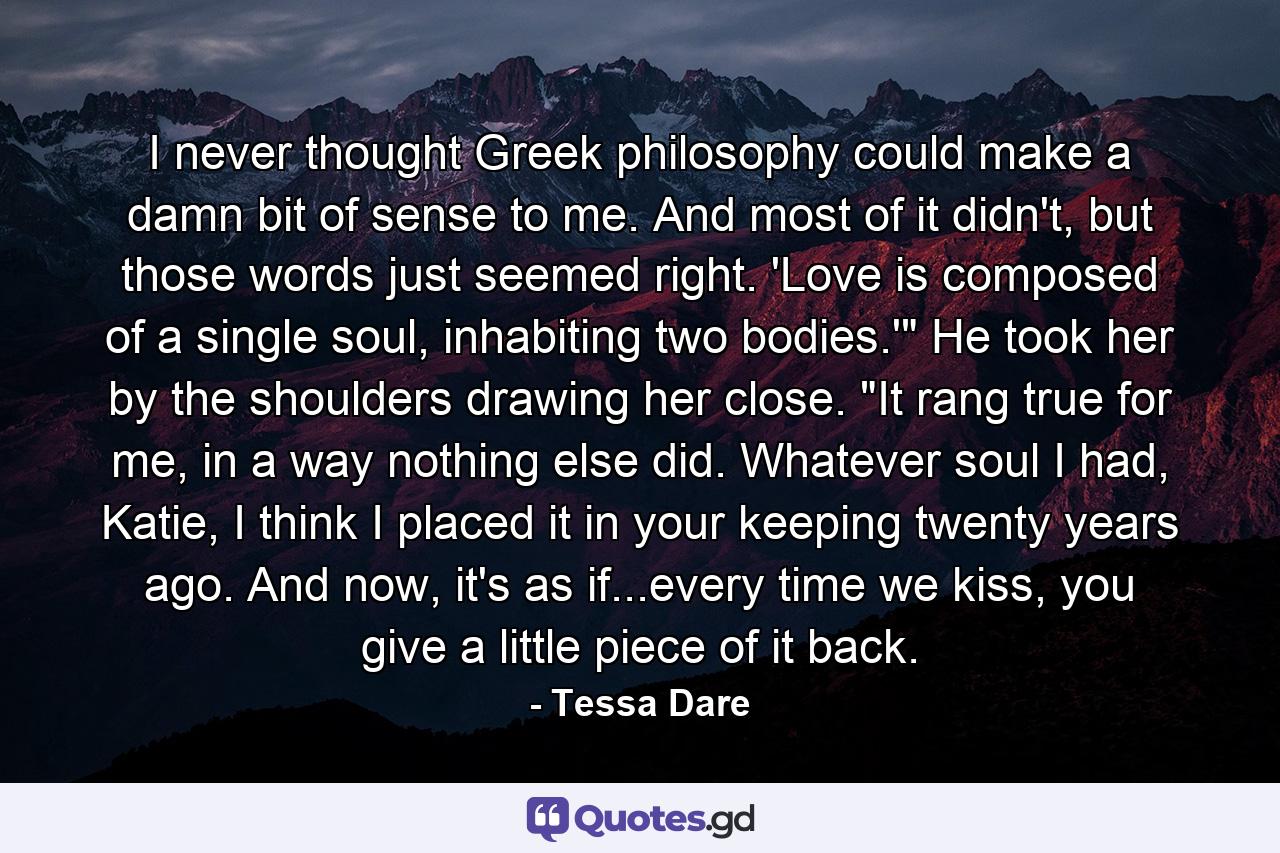 I never thought Greek philosophy could make a damn bit of sense to me. And most of it didn't, but those words just seemed right. 'Love is composed of a single soul, inhabiting two bodies.'