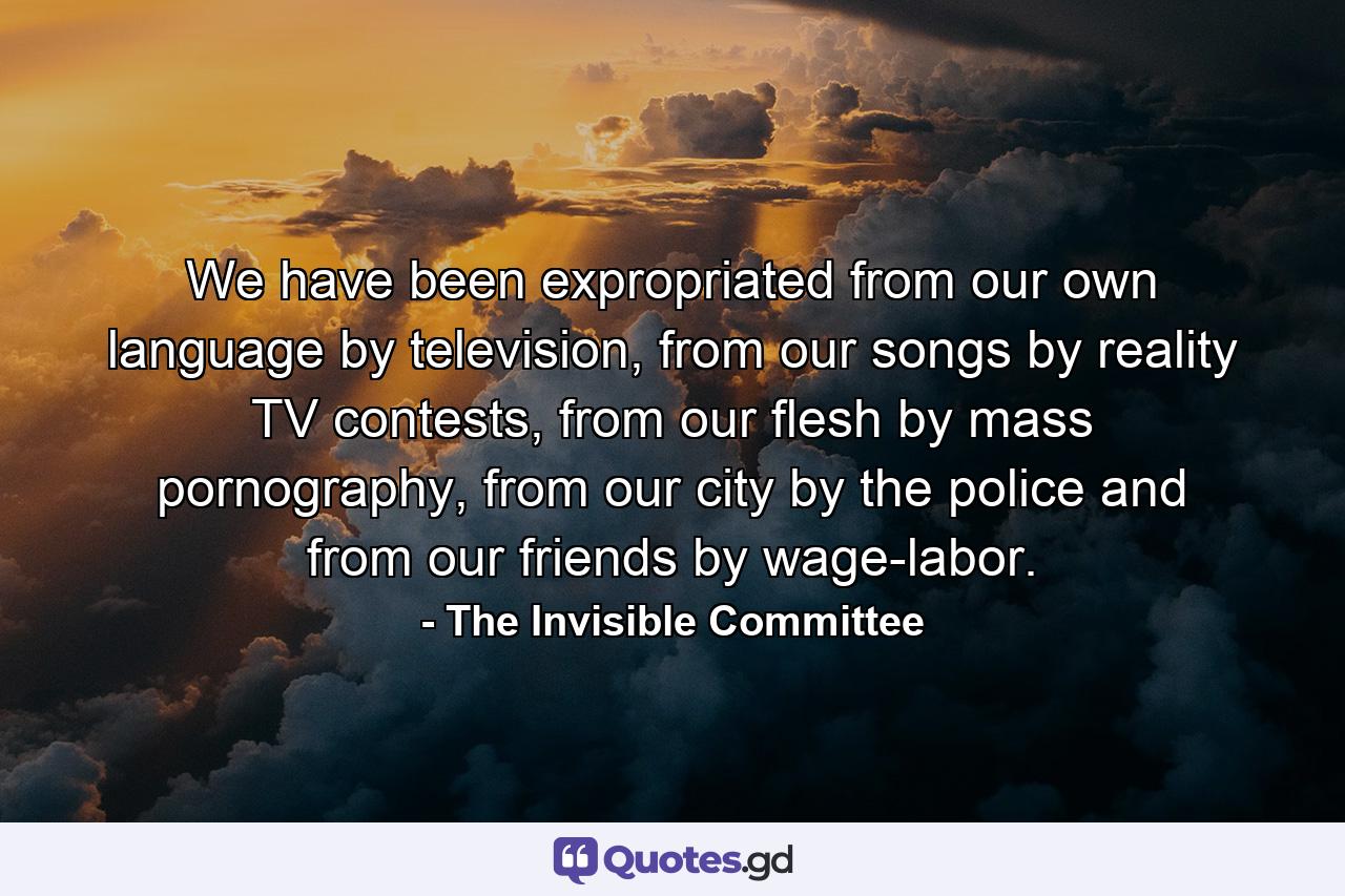 We have been expropriated from our own language by television, from our songs by reality TV contests, from our flesh by mass pornography, from our city by the police and from our friends by wage-labor. - Quote by The Invisible Committee