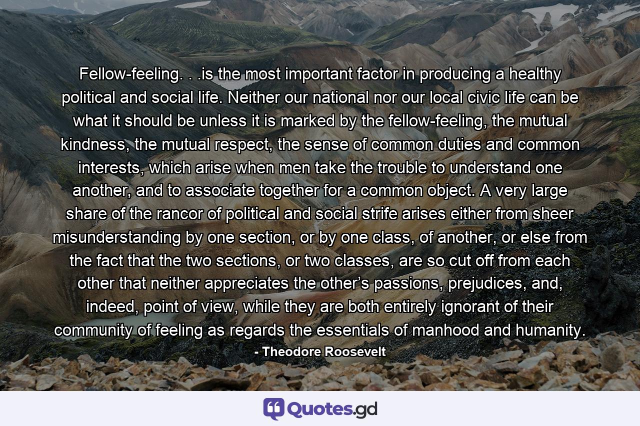 Fellow-feeling. . .is the most important factor in producing a healthy political and social life. Neither our national nor our local civic life can be what it should be unless it is marked by the fellow-feeling, the mutual kindness, the mutual respect, the sense of common duties and common interests, which arise when men take the trouble to understand one another, and to associate together for a common object. A very large share of the rancor of political and social strife arises either from sheer misunderstanding by one section, or by one class, of another, or else from the fact that the two sections, or two classes, are so cut off from each other that neither appreciates the other’s passions, prejudices, and, indeed, point of view, while they are both entirely ignorant of their community of feeling as regards the essentials of manhood and humanity. - Quote by Theodore Roosevelt