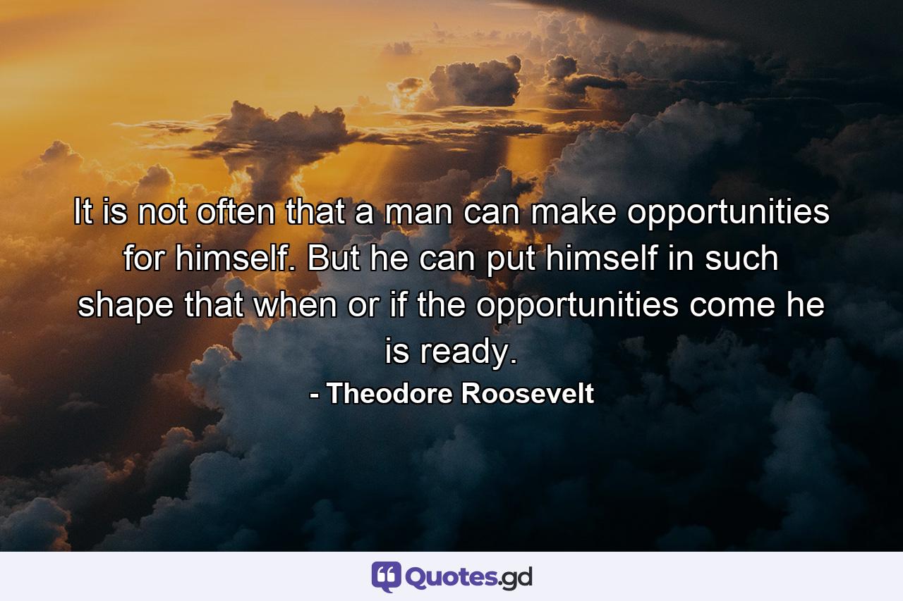 It is not often that a man can make opportunities for himself. But he can put himself in such shape that when or if the opportunities come he is ready. - Quote by Theodore Roosevelt