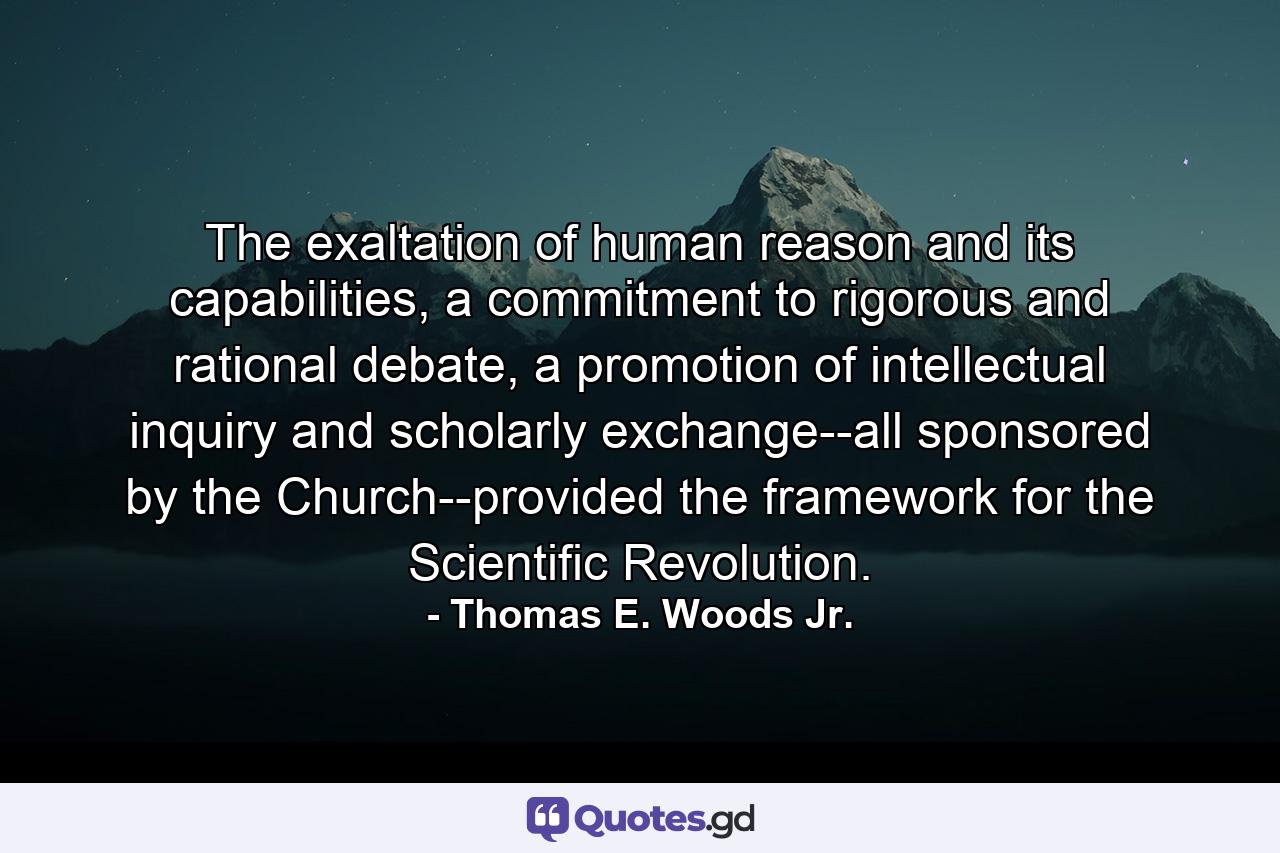 The exaltation of human reason and its capabilities, a commitment to rigorous and rational debate, a promotion of intellectual inquiry and scholarly exchange--all sponsored by the Church--provided the framework for the Scientific Revolution. - Quote by Thomas E. Woods Jr.