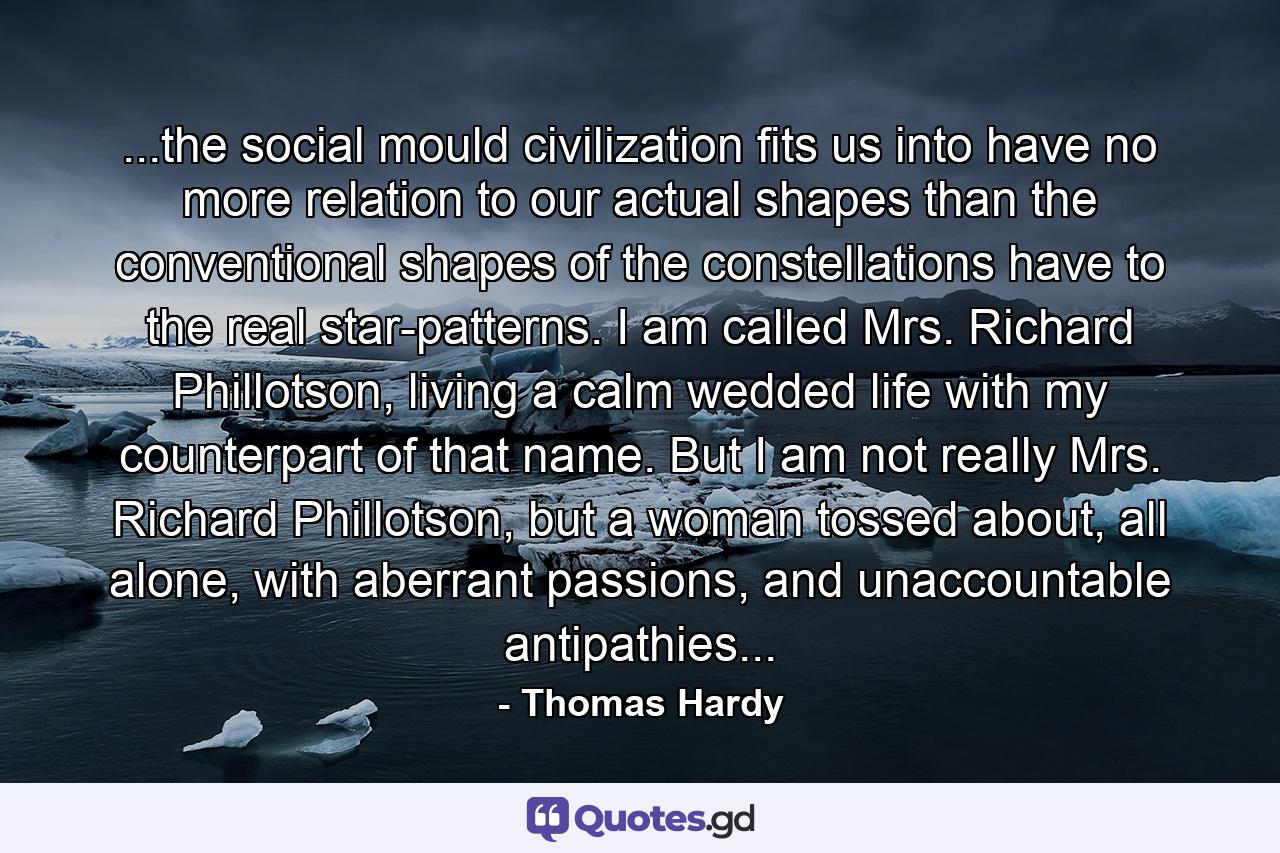 ...the social mould civilization fits us into have no more relation to our actual shapes than the conventional shapes of the constellations have to the real star-patterns. I am called Mrs. Richard Phillotson, living a calm wedded life with my counterpart of that name. But I am not really Mrs. Richard Phillotson, but a woman tossed about, all alone, with aberrant passions, and unaccountable antipathies... - Quote by Thomas Hardy