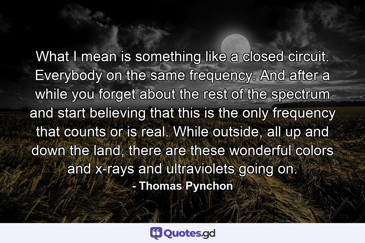 What I mean is something like a closed circuit. Everybody on the same frequency. And after a while you forget about the rest of the spectrum and start believing that this is the only frequency that counts or is real. While outside, all up and down the land, there are these wonderful colors and x-rays and ultraviolets going on. - Quote by Thomas Pynchon