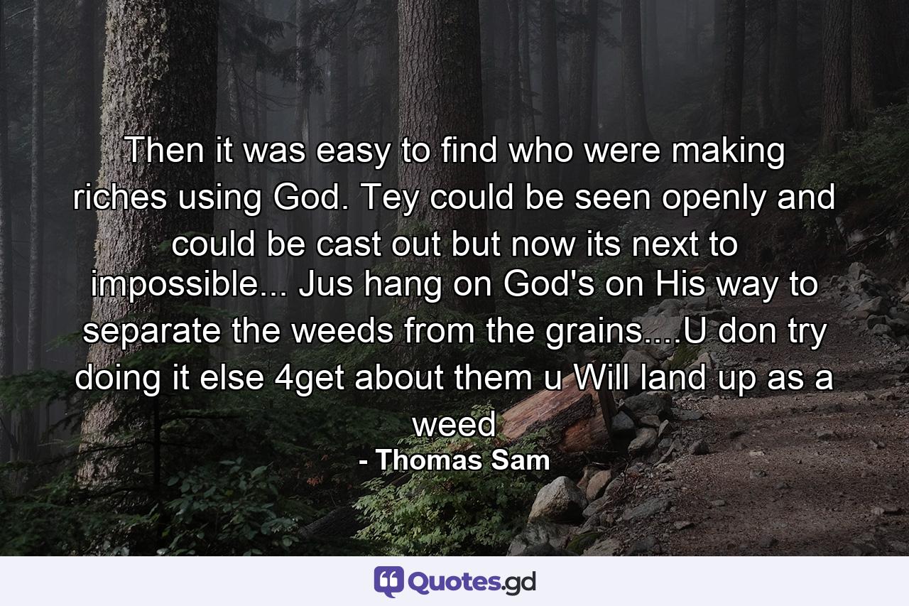 Then it was easy to find who were making riches using God. Tey could be seen openly and could be cast out but now its next to impossible... Jus hang on God's on His way to separate the weeds from the grains....U don try doing it else 4get about them u Will land up as a weed - Quote by Thomas Sam