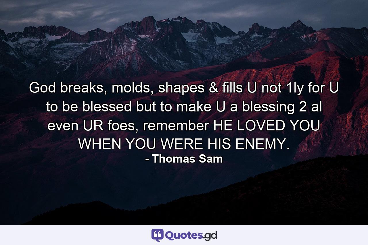 God breaks, molds, shapes & fills U not 1ly for U to be blessed but to make U a blessing 2 al even UR foes, remember HE LOVED YOU WHEN YOU WERE HIS ENEMY. - Quote by Thomas Sam