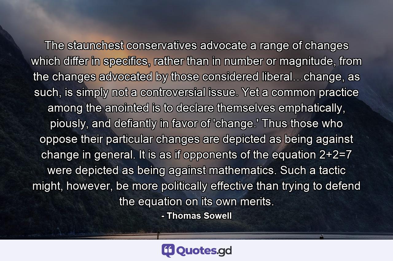 The staunchest conservatives advocate a range of changes which differ in specifics, rather than in number or magnitude, from the changes advocated by those considered liberal…change, as such, is simply not a controversial issue. Yet a common practice among the anointed is to declare themselves emphatically, piously, and defiantly in favor of 'change.' Thus those who oppose their particular changes are depicted as being against change in general. It is as if opponents of the equation 2+2=7 were depicted as being against mathematics. Such a tactic might, however, be more politically effective than trying to defend the equation on its own merits. - Quote by Thomas Sowell