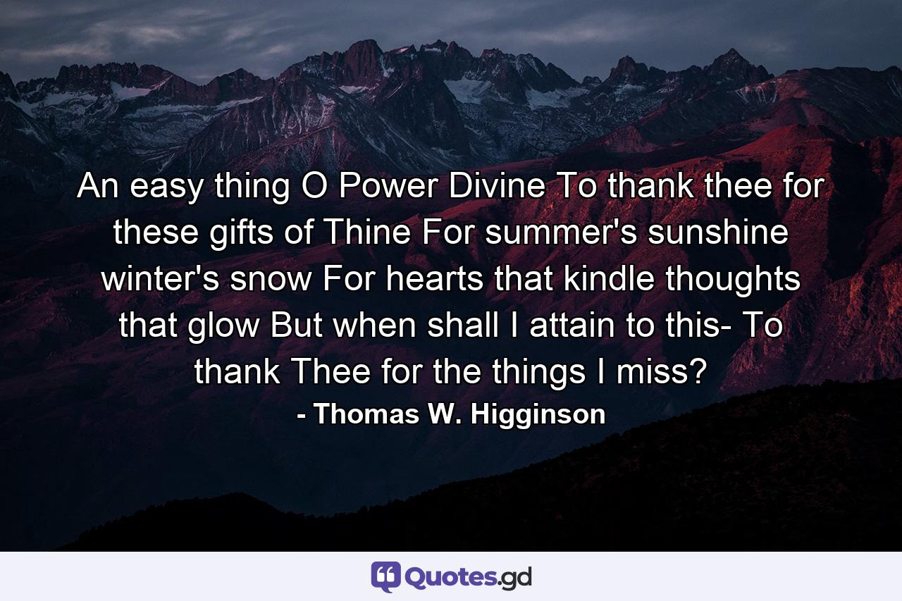 An easy thing  O Power Divine  To thank thee for these gifts of Thine  For summer's sunshine  winter's snow  For hearts that kindle  thoughts that glow  But when shall I attain to this- To thank Thee for the things I miss? - Quote by Thomas W. Higginson